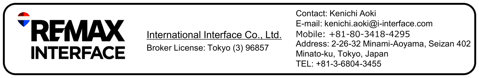 RE/MAX INTERFACE — International Interface Co., Ltd. Broker License: Tokyo (3) 96857. 2-26-32 Minami-Aoyama, Seizan 402, Minato-ku, Tokyo, Japan. Contact: Ken Aoki. E-mail: kenichi.aoki@i-interface.com. Mobile: +81-80-3418-4295. TEL: +81-3-6804-3455.