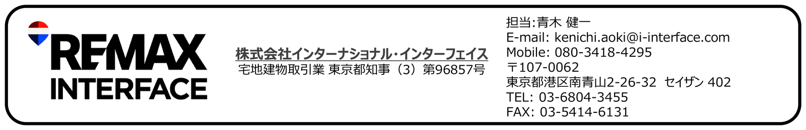 RE/MAX INTERFACE　株式会社インターナショナル・インターフェイス　宅地建物取引業 東京都知事（3）第96857号　〒141-0022 東京都品川区東五反田5-5-24　担当：青木 健一　E-mail: kenichi.aoki@i-interface.com　Mobile: 080-3418-4295　TEL: 03-6804-3455　FAX: 03-5414-6131